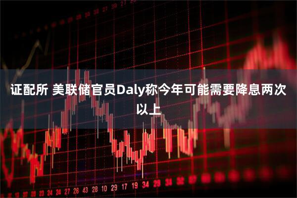 证配所 美联储官员Daly称今年可能需要降息两次以上