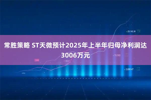 常胜策略 ST天微预计2025年上半年归母净利润达3006万元