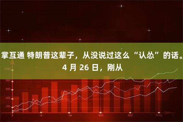 掌互通 特朗普这辈子，从没说过这么 “认怂” 的话。 4 月 26 日，刚从