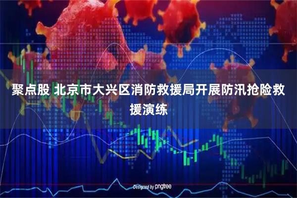 聚点股 北京市大兴区消防救援局开展防汛抢险救援演练