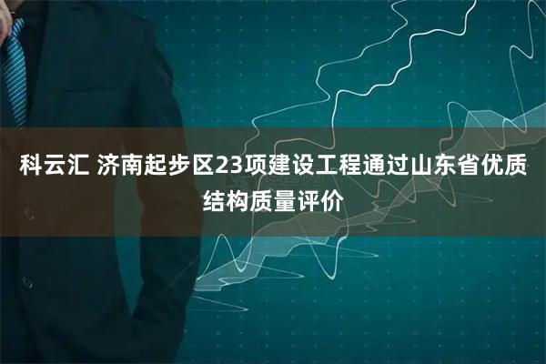 科云汇 济南起步区23项建设工程通过山东省优质结构质量评价
