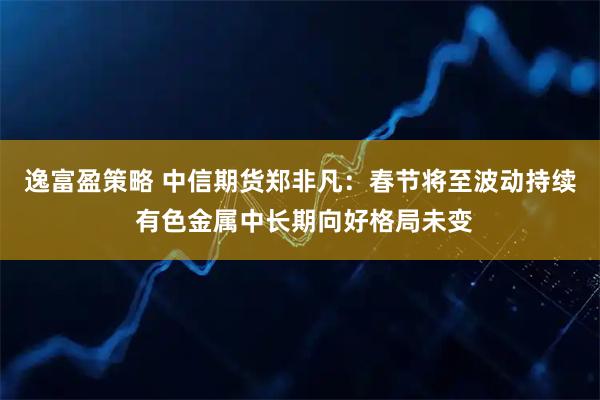 逸富盈策略 中信期货郑非凡：春节将至波动持续 有色金属中长期向好格局未变