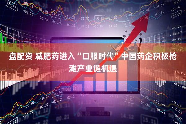 盘配资 减肥药进入“口服时代”中国药企积极抢滩产业链机遇