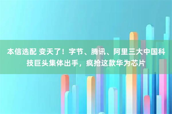 本信选配 变天了！字节、腾讯、阿里三大中国科技巨头集体出手，疯抢这款华为芯片
