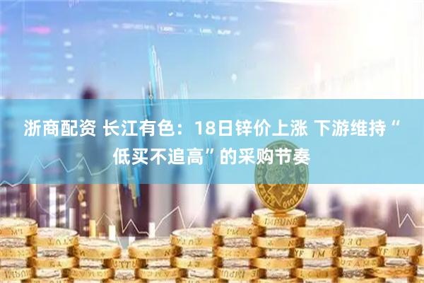 浙商配资 长江有色：18日锌价上涨 下游维持“低买不追高”的采购节奏