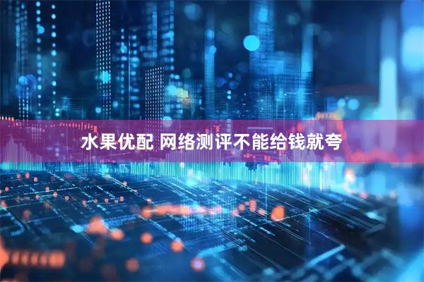 水果优配 网络测评不能给钱就夸