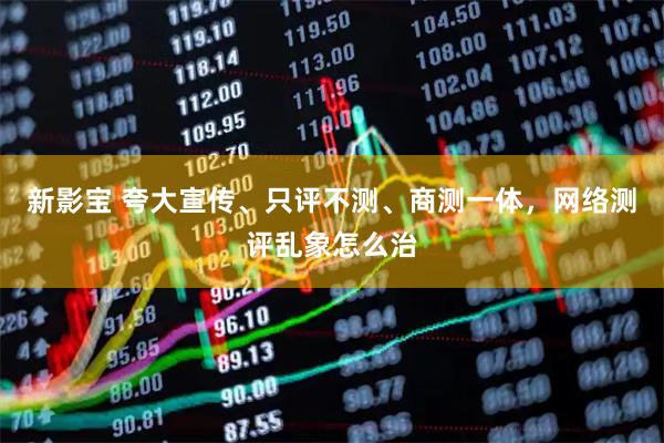 新影宝 夸大宣传、只评不测、商测一体，网络测评乱象怎么治