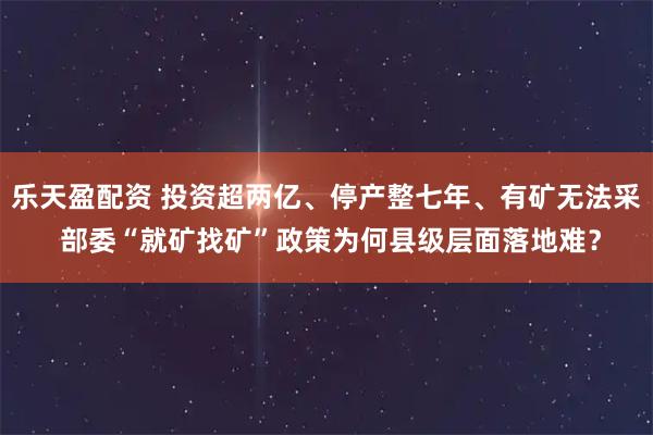 乐天盈配资 投资超两亿、停产整七年、有矿无法采 部委“就矿找矿”政策为何县级层面落地难？