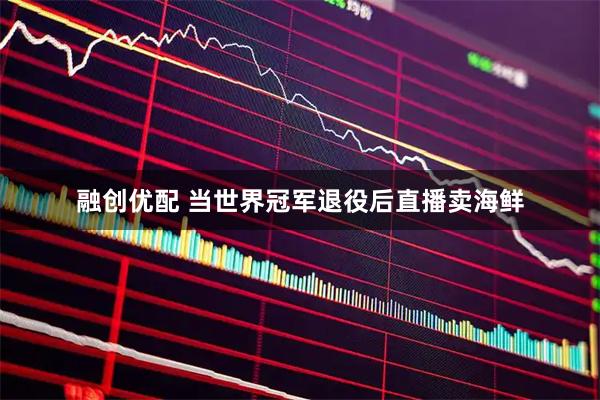 融创优配 当世界冠军退役后直播卖海鲜