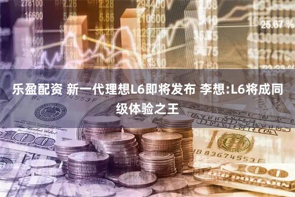 乐盈配资 新一代理想L6即将发布 李想:L6将成同级体验之王