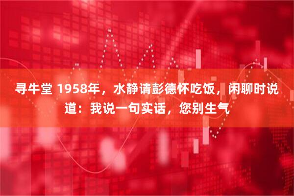 寻牛堂 1958年，水静请彭德怀吃饭，闲聊时说道：我说一句实话，您别生气