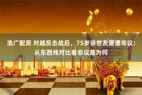 浩广配资 对越反击战后，75岁许世友屡遭非议：从东西线对比看非议是为何