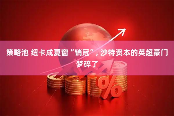 策略池 纽卡成夏窗“销冠”, 沙特资本的英超豪门梦碎了