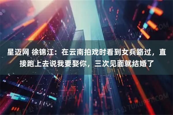 星迈网 徐锦江：在云南拍戏时看到女兵路过，直接跑上去说我要娶你，三次见面就结婚了
