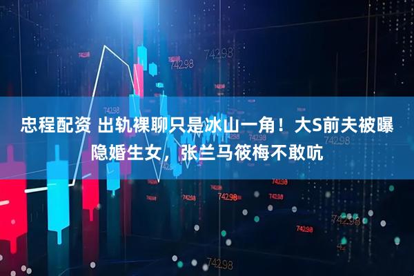 忠程配资 出轨裸聊只是冰山一角！大S前夫被曝隐婚生女，张兰马筱梅不敢吭