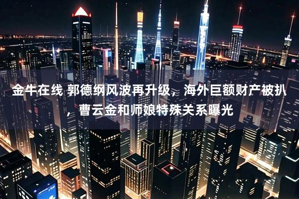 金牛在线 郭德纲风波再升级，海外巨额财产被扒，曹云金和师娘特殊关系曝光
