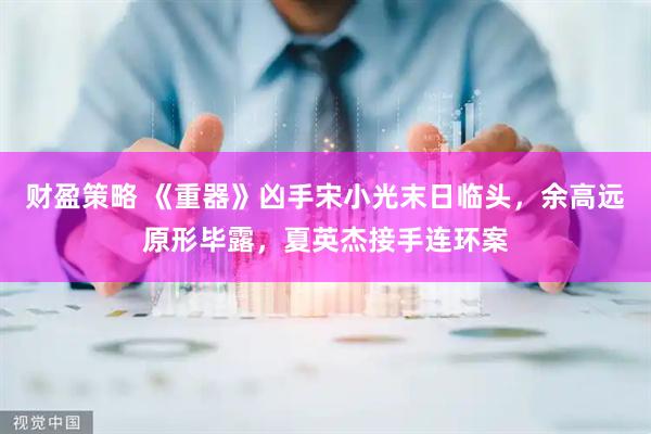 财盈策略 《重器》凶手宋小光末日临头，余高远原形毕露，夏英杰接手连环案