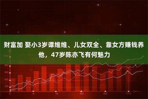 财富加 娶小3岁谭维维、儿女双全、靠女方赚钱养他，47岁陈亦飞有何魅力